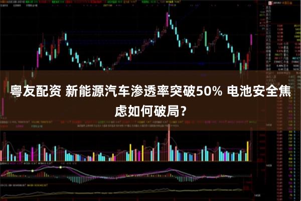 粤友配资 新能源汽车渗透率突破50% 电池安全焦虑如何破局？