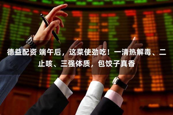 德益配资 端午后，这菜使劲吃！一清热解毒、二止咳、三强体质，包饺子真香