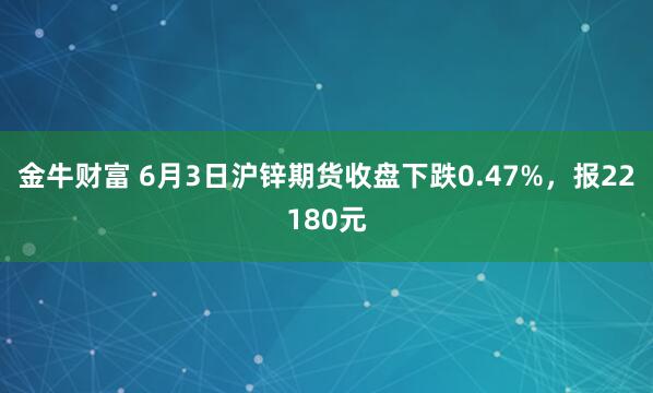 金牛财富 6月3日沪锌期货收盘下跌0.47%，报22180元