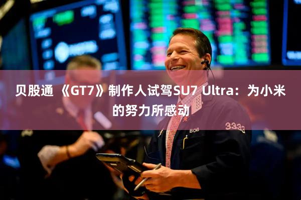 贝股通 《GT7》制作人试驾SU7 Ultra：为小米的努力所感动