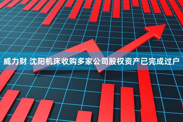 威力财 沈阳机床收购多家公司股权资产已完成过户