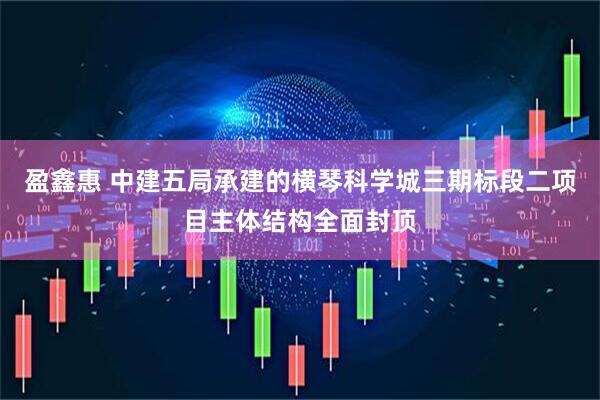 盈鑫惠 中建五局承建的横琴科学城三期标段二项目主体结构全面封顶