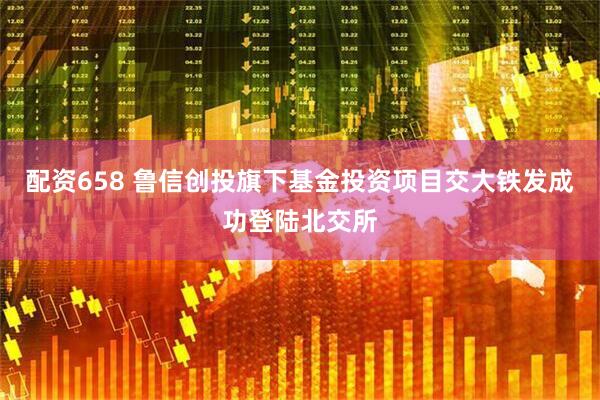 配资658 鲁信创投旗下基金投资项目交大铁发成功登陆北交所