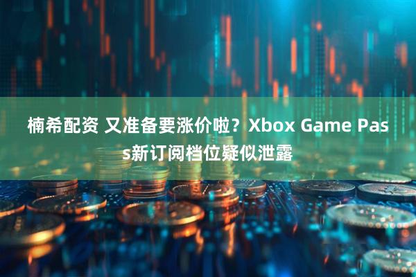 楠希配资 又准备要涨价啦？Xbox Game Pass新订阅档位疑似泄露