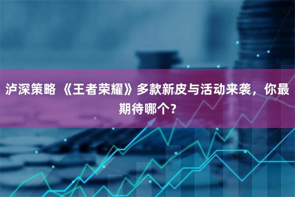 泸深策略 《王者荣耀》多款新皮与活动来袭，你最期待哪个？