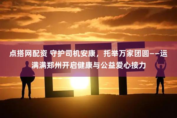 点搭网配资 守护司机安康，托举万家团圆——运满满郑州开启健康与公益爱心接力
