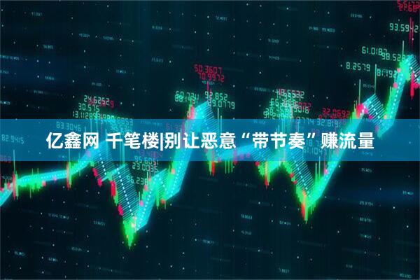 亿鑫网 千笔楼|别让恶意“带节奏”赚流量