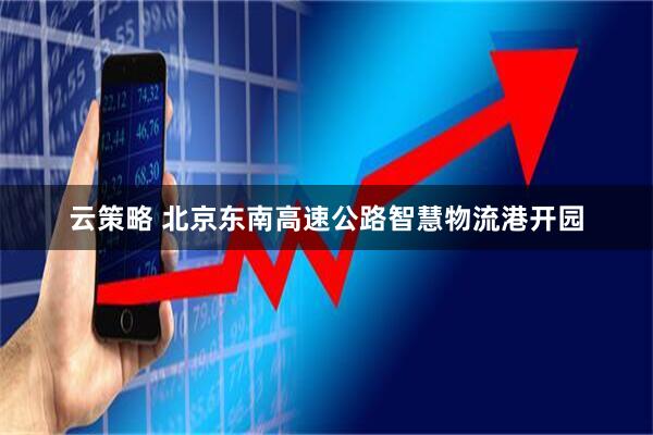 云策略 北京东南高速公路智慧物流港开园