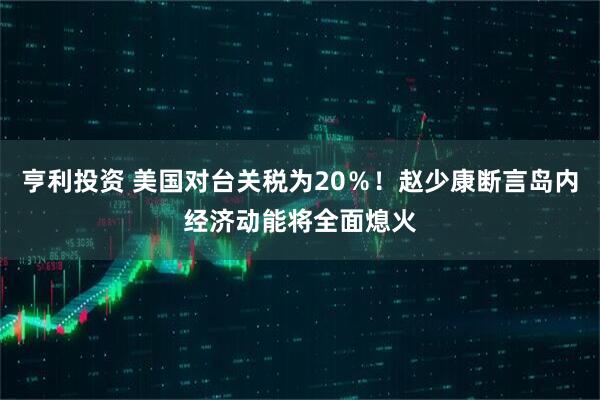 亨利投资 美国对台关税为20％！赵少康断言岛内经济动能将全面熄火
