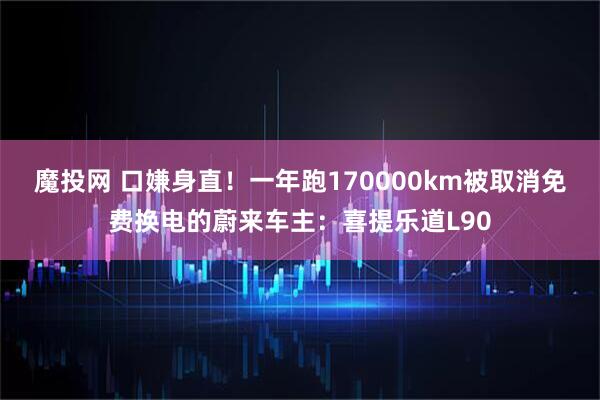 魔投网 口嫌身直！一年跑170000km被取消免费换电的蔚来车主：喜提乐道L90