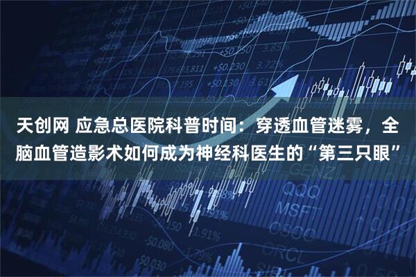 天创网 应急总医院科普时间：穿透血管迷雾，全脑血管造影术如何成为神经科医生的“第三只眼”