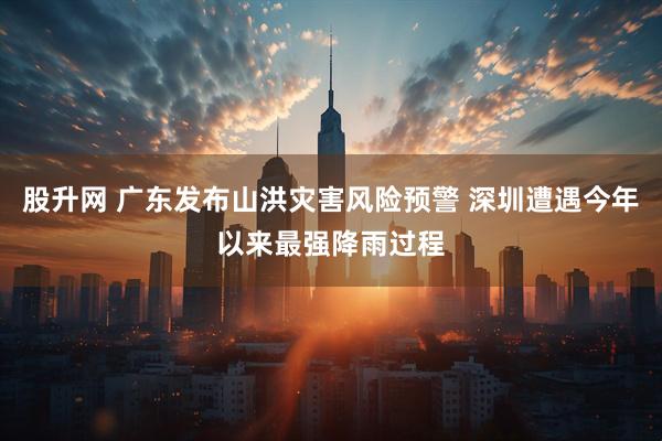 股升网 广东发布山洪灾害风险预警 深圳遭遇今年以来最强降雨过程