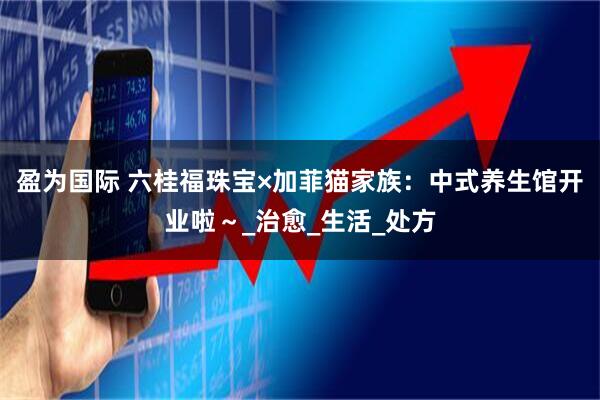 盈为国际 六桂福珠宝×加菲猫家族：中式养生馆开业啦～_治愈_生活_处方