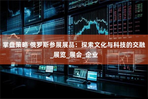 掌盘策略 俄罗斯参展展品：探索文化与科技的交融_展览_展会_企业