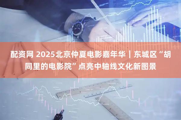 配资网 2025北京仲夏电影嘉年华｜东城区“胡同里的电影院”点亮中轴线文化新图景