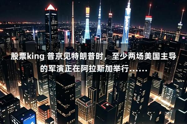 股票king 普京见特朗普时，至少两场美国主导的军演正在阿拉斯加举行……