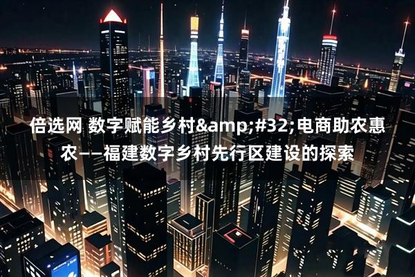 倍选网 数字赋能乡村 电商助农惠农——福建数字乡村先行区建设的探索