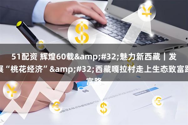 51配资 辉煌60载 魅力新西藏｜发展“桃花经济” 西藏嘎拉村走上生态致富路