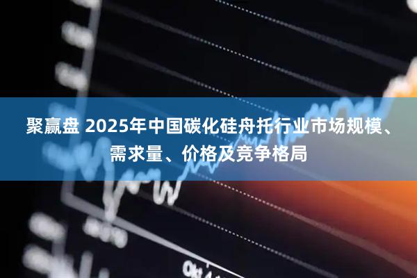 聚赢盘 2025年中国碳化硅舟托行业市场规模、需求量、价格及竞争格局