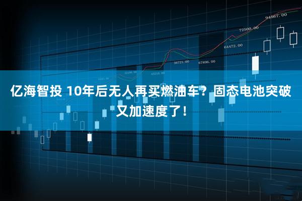 亿海智投 10年后无人再买燃油车？固态电池突破又加速度了！