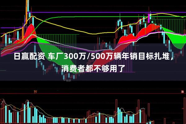 日赢配资 车厂300万/500万辆年销目标扎堆，消费者都不够用了