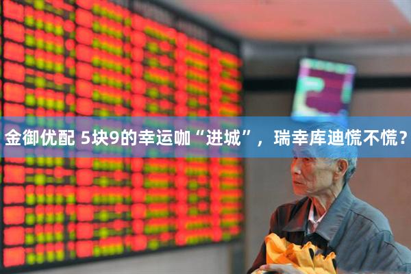 金御优配 5块9的幸运咖“进城”，瑞幸库迪慌不慌？