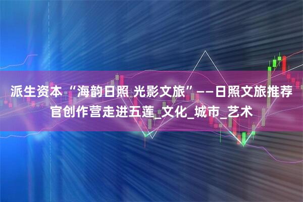 派生资本 “海韵日照 光影文旅”——日照文旅推荐官创作营走进五莲_文化_城市_艺术
