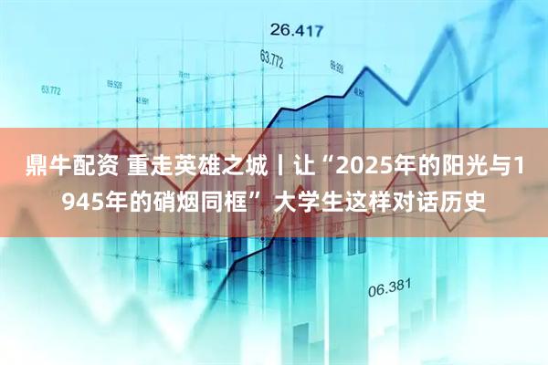 鼎牛配资 重走英雄之城丨让“2025年的阳光与1945年的硝烟同框” 大学生这样对话历史