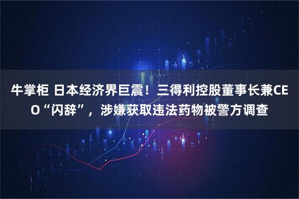 牛掌柜 日本经济界巨震！三得利控股董事长兼CEO“闪辞”，涉嫌获取违法药物被警方调查