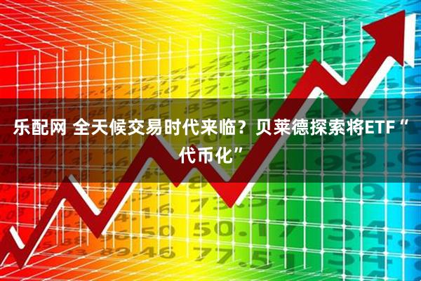 乐配网 全天候交易时代来临？贝莱德探索将ETF“代币化”