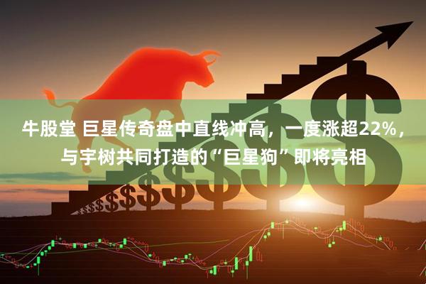 牛股堂 巨星传奇盘中直线冲高，一度涨超22%，与宇树共同打造的“巨星狗”即将亮相