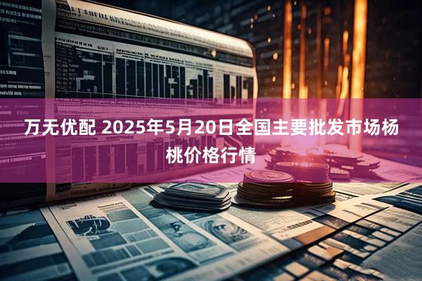 万无优配 2025年5月20日全国主要批发市场杨桃价格行情