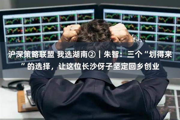 沪深策略联盟 我选湖南②｜朱智：三个“划得来”的选择，让这位长沙伢子坚定回乡创业