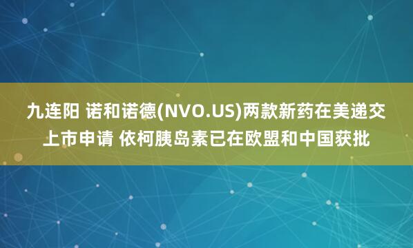 九连阳 诺和诺德(NVO.US)两款新药在美递交上市申请 依柯胰岛素已在欧盟和中国获批