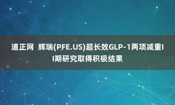道正网  辉瑞(PFE.US)超长效GLP-1两项减重II期研究取得积极结果