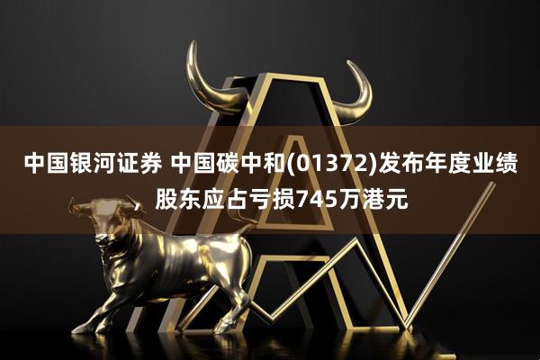 中国银河证券 中国碳中和(01372)发布年度业绩，股东应占亏损745万港元