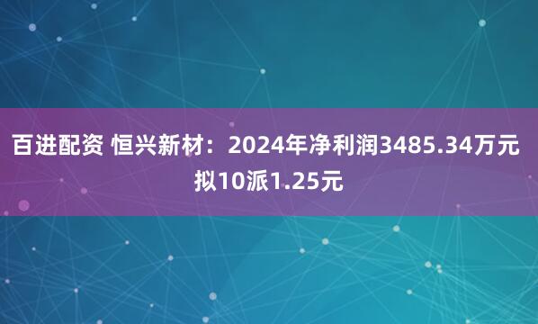 百进配资 恒兴新材：2024年净利润3485.34万元 拟10派1.25元