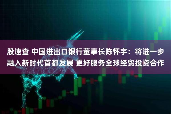 股速查 中国进出口银行董事长陈怀宇：将进一步融入新时代首都发展 更好服务全球经贸投资合作