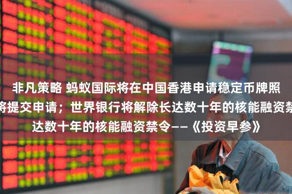 非凡策略 蚂蚁国际将在中国香港申请稳定币牌照，相关通道开启后将提交申请；世界银行将解除长达数十年的核能融资禁令——《投资早参》