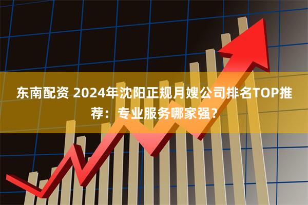东南配资 2024年沈阳正规月嫂公司排名TOP推荐：专业服务哪家强？