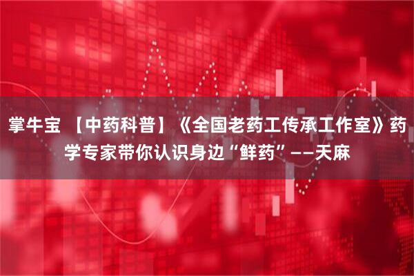 掌牛宝 【中药科普】《全国老药工传承工作室》药学专家带你认识身边“鲜药”——天麻