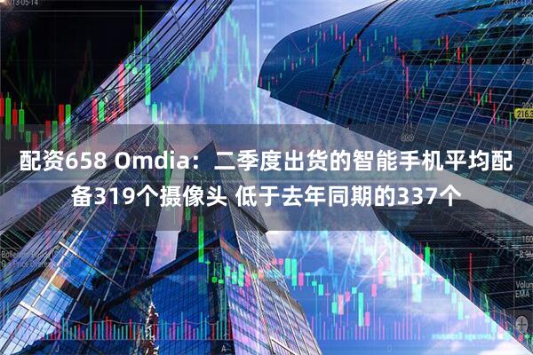 配资658 Omdia：二季度出货的智能手机平均配备319个摄像头 低于去年同期的337个