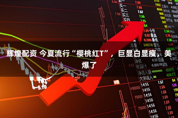 辉煌配资 今夏流行“樱桃红T”，巨显白显瘦，美爆了